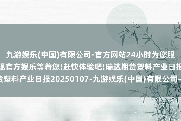 九游娱乐(中国)有限公司-官方网站24小时为您服务!更多精彩活动在正规官方娱乐等着您!赶快体验吧!瑞达期货塑料产业日报20250107-九游娱乐(中国)有限公司-官方网站