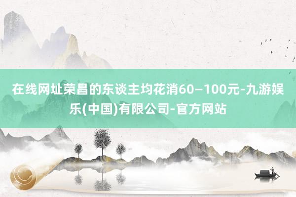 在线网址荣昌的东谈主均花消60—100元-九游娱乐(中国)有限公司-官方网站