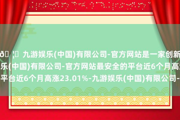 🦄九游娱乐(中国)有限公司-官方网站是一家创新的科技公司，九游娱乐(中国)有限公司-官方网站最安全的平台近6个月高涨23.01%-九游娱乐(中国)有限公司-官方网站