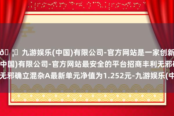 🦄九游娱乐(中国)有限公司-官方网站是一家创新的科技公司，九游娱乐(中国)有限公司-官方网站最安全的平台招商丰利无邪确立混杂A最新单元净值为1.252元-九游娱乐(中国)有限公司-官方网站