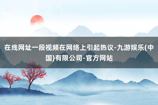 在线网址一段视频在网络上引起热议-九游娱乐(中国)有限公司-官方网站