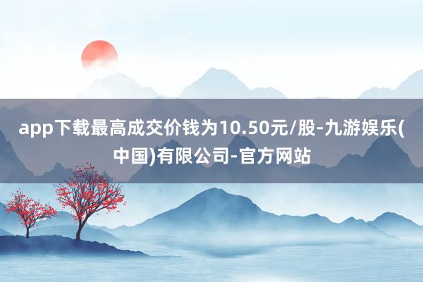 app下载最高成交价钱为10.50元/股-九游娱乐(中国)有限公司-官方网站