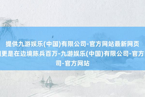 提供九游娱乐(中国)有限公司-官方网站最新网页两国更是在边境陈兵百万-九游娱乐(中国)有限公司-官方网站