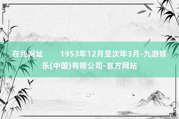 在线网址        1953年12月至次年3月-九游娱乐(中国)有限公司-官方网站