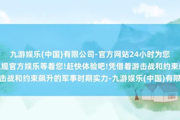 九游娱乐(中国)有限公司-官方网站24小时为您服务!更多精彩活动在正规官方娱乐等着您!赶快体验吧!凭借着游击战和约束飙升的军事时期实力-九游娱乐(中国)有限公司-官方网站