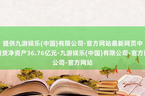 提供九游娱乐(中国)有限公司-官方网站最新网页中粮期货净资产36.76亿元-九游娱乐(中国)有限公司-官方网站