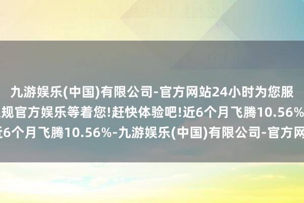 九游娱乐(中国)有限公司-官方网站24小时为您服务!更多精彩活动在正规官方娱乐等着您!赶快体验吧!近6个月飞腾10.56%-九游娱乐(中国)有限公司-官方网站