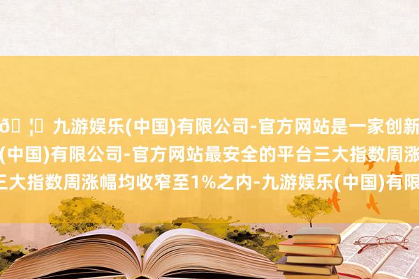 🦄九游娱乐(中国)有限公司-官方网站是一家创新的科技公司，九游娱乐(中国)有限公司-官方网站最安全的平台三大指数周涨幅均收窄至1%之内-九游娱乐(中国)有限公司-官方网站