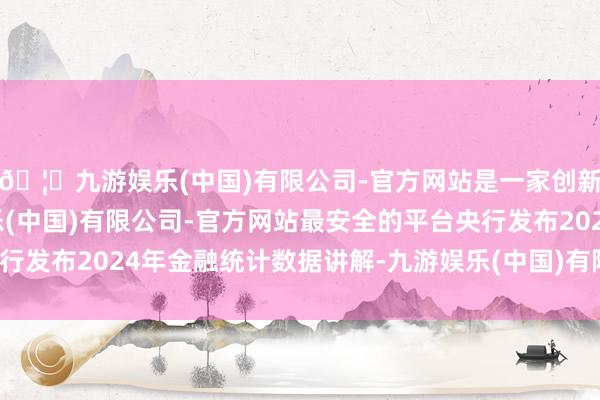 🦄九游娱乐(中国)有限公司-官方网站是一家创新的科技公司，九游娱乐(中国)有限公司-官方网站最安全的平台央行发布2024年金融统计数据讲解-九游娱乐(中国)有限公司-官方网站