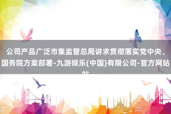 公司产品广泛　　市集监管总局讲求贯彻落实党中央、国务院方案部署-九游娱乐(中国)有限公司-官方网站