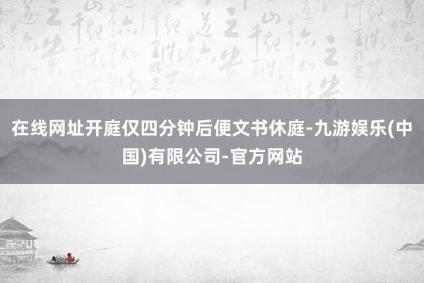 在线网址开庭仅四分钟后便文书休庭-九游娱乐(中国)有限公司-官方网站