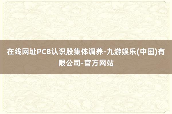 在线网址PCB认识股集体调养-九游娱乐(中国)有限公司-官方网站