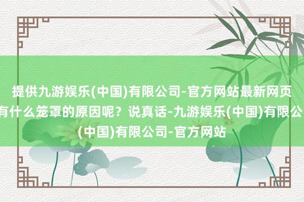 提供九游娱乐(中国)有限公司-官方网站最新网页这其中到底有什么笼罩的原因呢？说真话-九游娱乐(中国)有限公司-官方网站