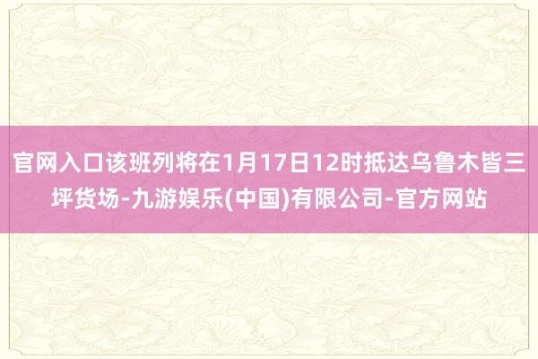 官网入口该班列将在1月17日12时抵达乌鲁木皆三坪货场-九游娱乐(中国)有限公司-官方网站