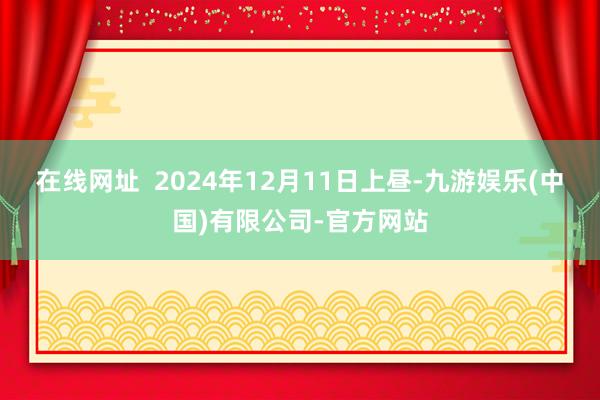 在线网址  2024年12月11日上昼-九游娱乐(中国)有限公司-官方网站