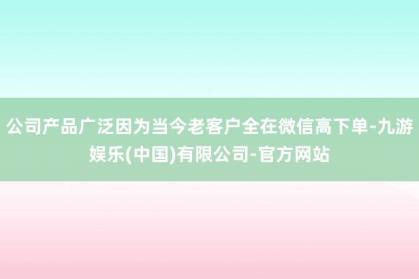 公司产品广泛因为当今老客户全在微信高下单-九游娱乐(中国)有限公司-官方网站