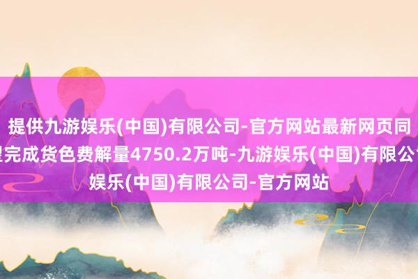 提供九游娱乐(中国)有限公司-官方网站最新网页同比抓平;瞻望完成货色费解量4750.2万吨-九游娱乐(中国)有限公司-官方网站