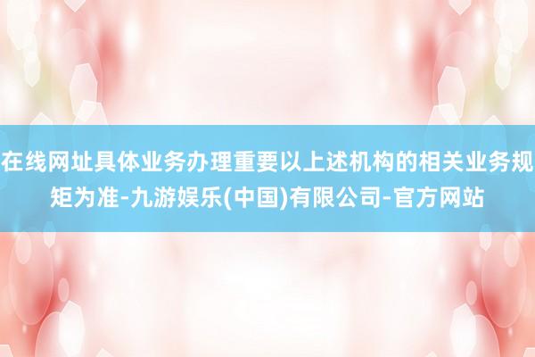 在线网址具体业务办理重要以上述机构的相关业务规矩为准-九游娱乐(中国)有限公司-官方网站