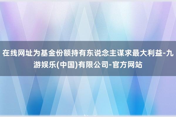 在线网址为基金份额持有东说念主谋求最大利益-九游娱乐(中国)有限公司-官方网站