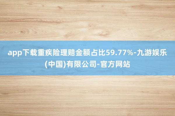 app下载重疾险理赔金额占比59.77%-九游娱乐(中国)有限公司-官方网站