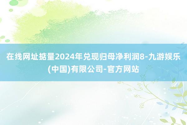 在线网址掂量2024年兑现归母净利润8-九游娱乐(中国)有限公司-官方网站