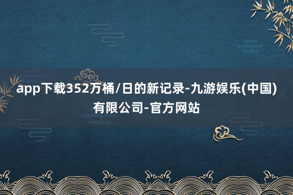 app下载352万桶/日的新记录-九游娱乐(中国)有限公司-官方网站