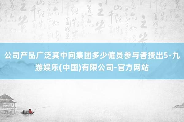 公司产品广泛其中向集团多少僱员参与者授出5-九游娱乐(中国)有限公司-官方网站