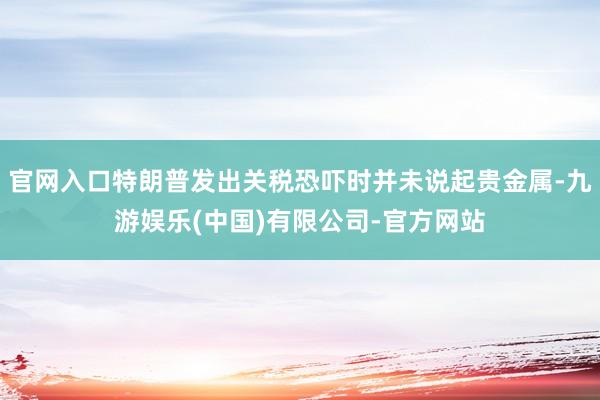 官网入口特朗普发出关税恐吓时并未说起贵金属-九游娱乐(中国)有限公司-官方网站