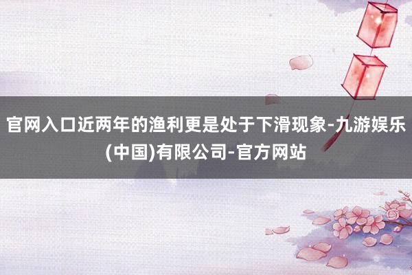 官网入口近两年的渔利更是处于下滑现象-九游娱乐(中国)有限公司-官方网站