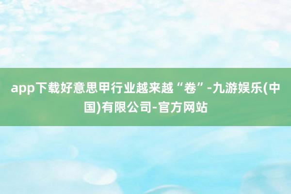 app下载好意思甲行业越来越“卷”-九游娱乐(中国)有限公司-官方网站