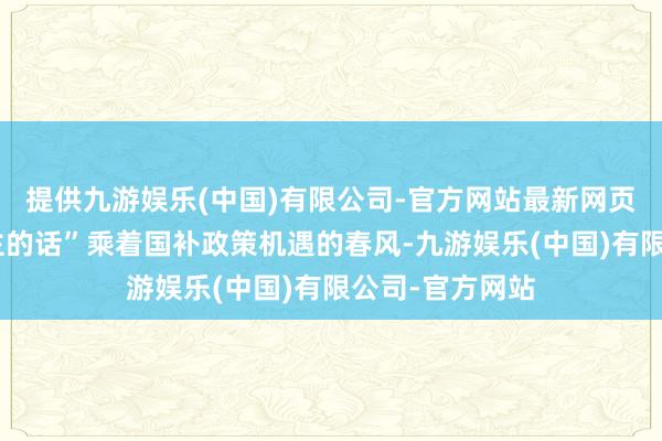 提供九游娱乐(中国)有限公司-官方网站最新网页“说年青东谈主的话”乘着国补政策机遇的春风-九游娱乐(中国)有限公司-官方网站