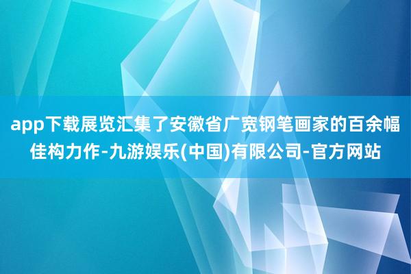 app下载展览汇集了安徽省广宽钢笔画家的百余幅佳构力作-九游娱乐(中国)有限公司-官方网站