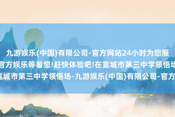 九游娱乐(中国)有限公司-官方网站24小时为您服务!更多精彩活动在正规官方娱乐等着您!赶快体验吧!在宣城市第三中学领悟场-九游娱乐(中国)有限公司-官方网站