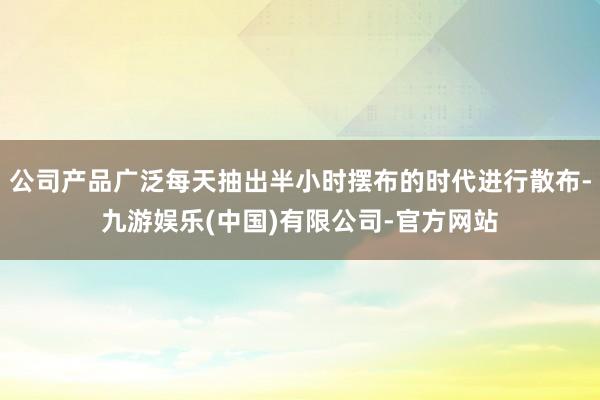 公司产品广泛每天抽出半小时摆布的时代进行散布-九游娱乐(中国)有限公司-官方网站