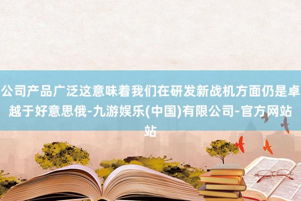 公司产品广泛这意味着我们在研发新战机方面仍是卓越于好意思俄-九游娱乐(中国)有限公司-官方网站