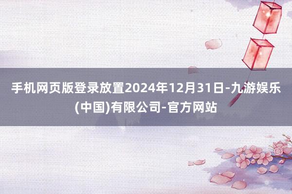 手机网页版登录放置2024年12月31日-九游娱乐(中国)有限公司-官方网站
