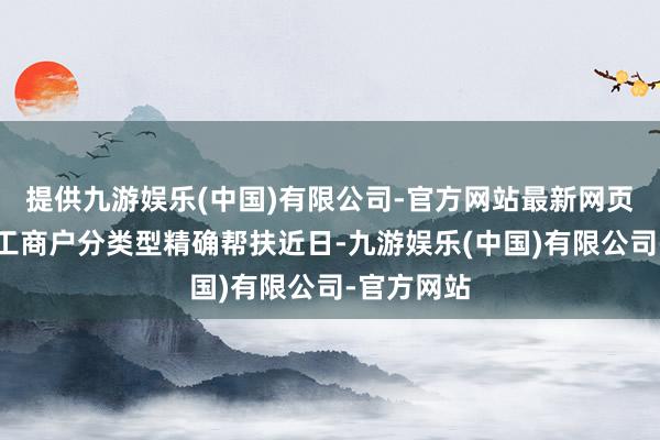 提供九游娱乐(中国)有限公司-官方网站最新网页推动个体工商户分类型精确帮扶近日-九游娱乐(中国)有限公司-官方网站