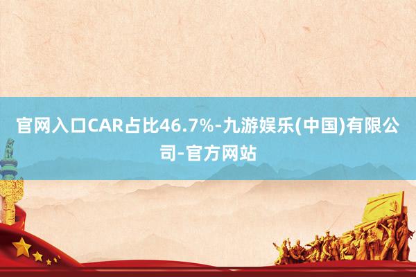 官网入口CAR占比46.7%-九游娱乐(中国)有限公司-官方网站