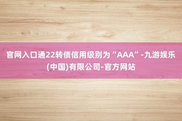 官网入口通22转债信用级别为“AAA”-九游娱乐(中国)有限公司-官方网站