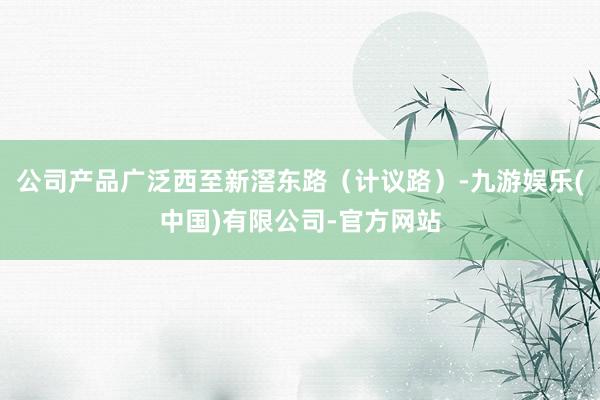 公司产品广泛西至新滘东路（计议路）-九游娱乐(中国)有限公司-官方网站