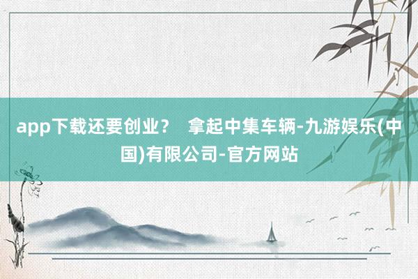 app下载还要创业？  拿起中集车辆-九游娱乐(中国)有限公司-官方网站