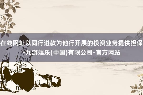 在线网址以同行进款为他行开展的投资业务提供担保-九游娱乐(中国)有限公司-官方网站
