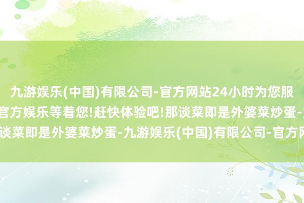 九游娱乐(中国)有限公司-官方网站24小时为您服务!更多精彩活动在正规官方娱乐等着您!赶快体验吧!那谈菜即是外婆菜炒蛋-九游娱乐(中国)有限公司-官方网站