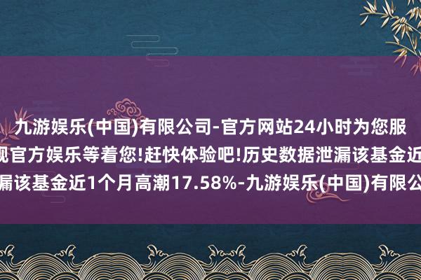 九游娱乐(中国)有限公司-官方网站24小时为您服务!更多精彩活动在正规官方娱乐等着您!赶快体验吧!历史数据泄漏该基金近1个月高潮17.58%-九游娱乐(中国)有限公司-官方网站