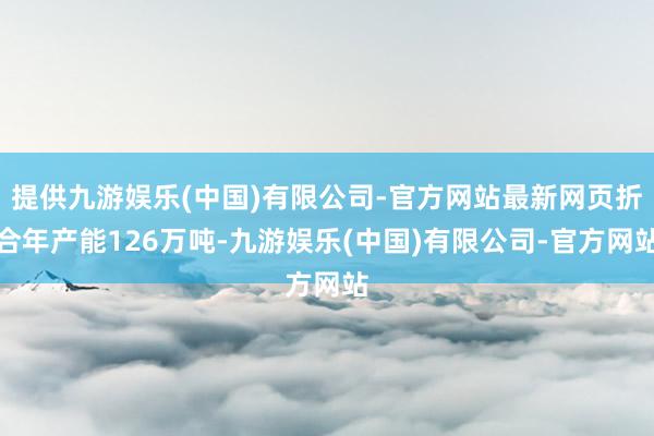 提供九游娱乐(中国)有限公司-官方网站最新网页折合年产能126万吨-九游娱乐(中国)有限公司-官方网站