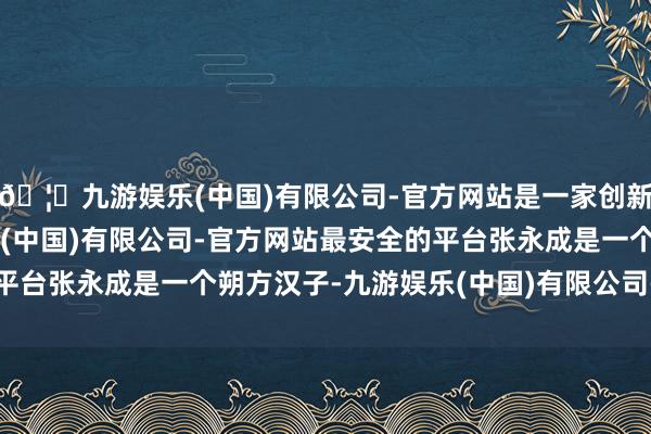 🦄九游娱乐(中国)有限公司-官方网站是一家创新的科技公司,九游娱乐(中国)有限公司-官方网站最安全的平台张永成是一个朔方汉子-九游娱乐(中国)有限公司-官方网站