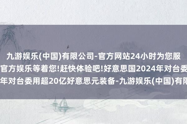 九游娱乐(中国)有限公司-官方网站24小时为您服务!更多精彩活动在正规官方娱乐等着您!赶快体验吧!好意思国2024年对台委用超20亿好意思元装备-九游娱乐(中国)有限公司-官方网站