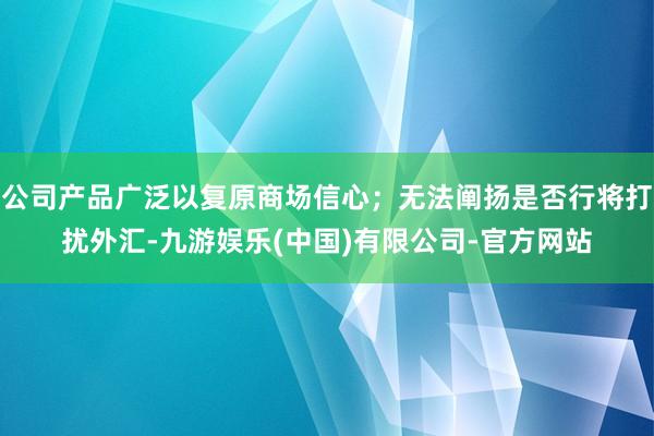 公司产品广泛以复原商场信心;无法阐扬是否行将打扰外汇-九游娱乐(中国)有限公司-官方网站