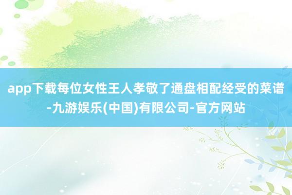 app下载每位女性王人孝敬了通盘相配经受的菜谱-九游娱乐(中国)有限公司-官方网站