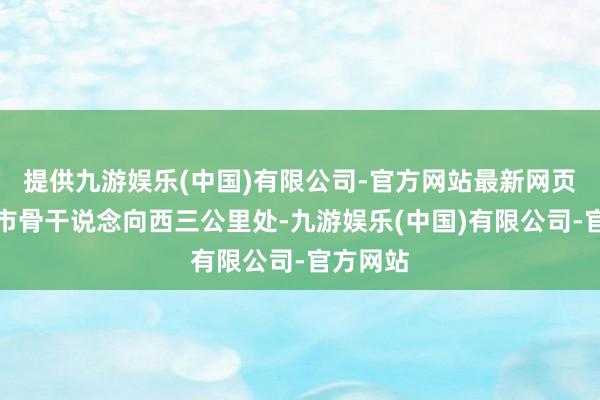 提供九游娱乐(中国)有限公司-官方网站最新网页沿着城市骨干说念向西三公里处-九游娱乐(中国)有限公司-官方网站